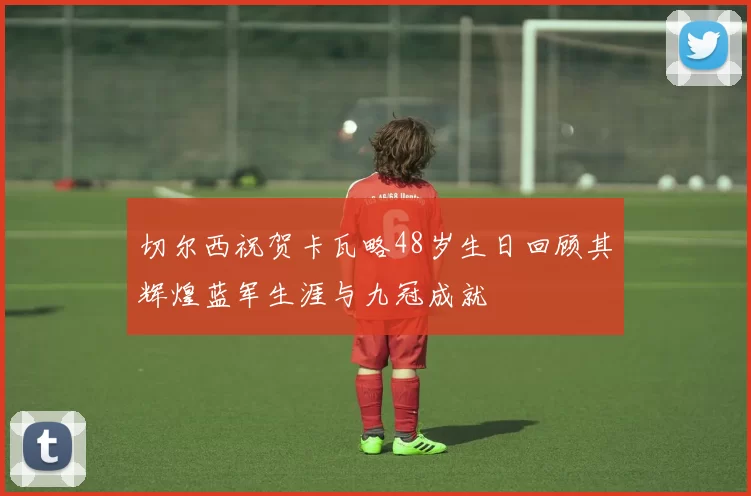 切尔西祝贺卡瓦略48岁生日回顾其辉煌蓝军生涯与九冠成就