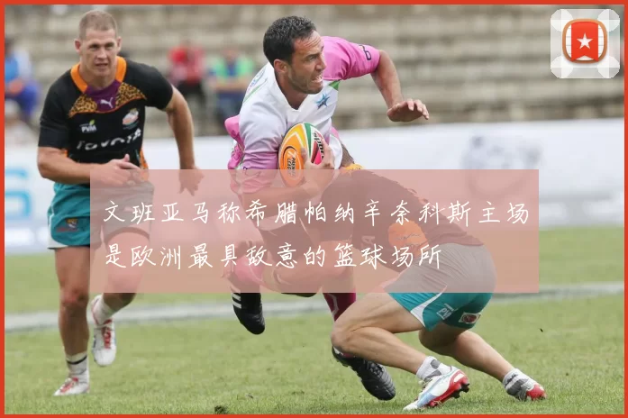 文班亚马称希腊帕纳辛奈科斯主场是欧洲最具敌意的篮球场所