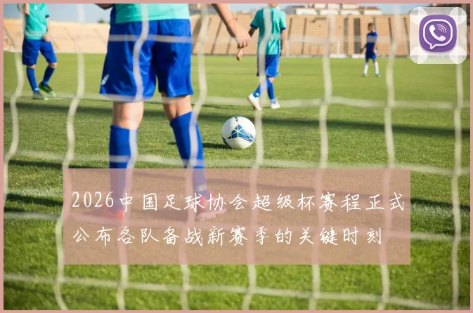 2026中国足球协会超级杯赛程正式公布各队备战新赛季的关键时刻