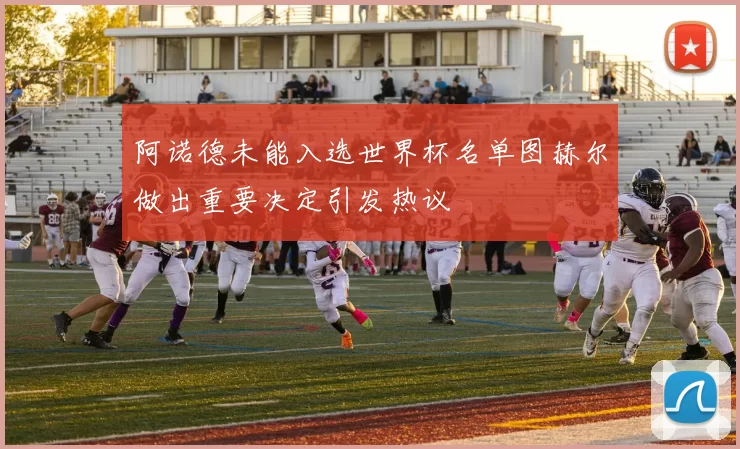 阿诺德未能入选世界杯名单图赫尔做出重要决定引发热议
