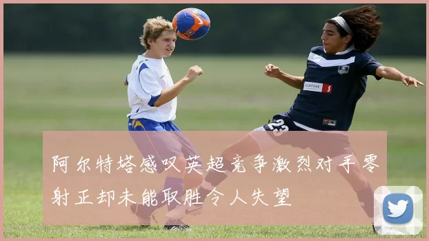 阿尔特塔感叹英超竞争激烈对手零射正却未能取胜令人失望