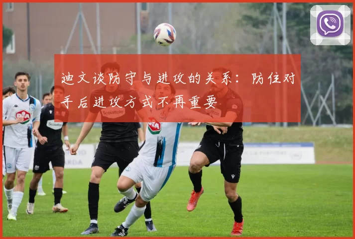迪文谈防守与进攻的关系：防住对手后进攻方式不再重要