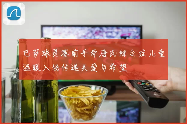 巴萨球员赛前手牵唐氏综合症儿童温暖入场传递关爱与希望