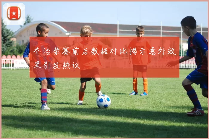 乔治禁赛前后数据对比揭示意外效果引发热议