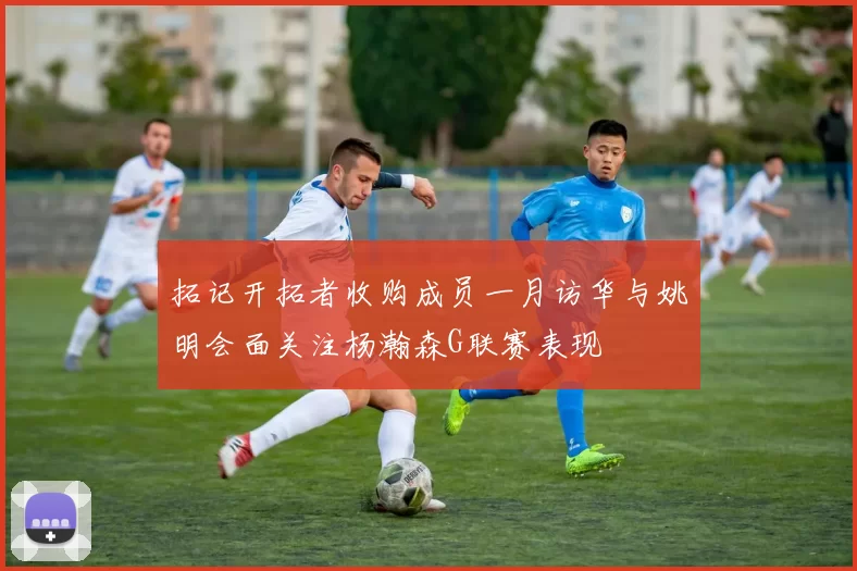 拓记开拓者收购成员一月访华与姚明会面关注杨瀚森G联赛表现