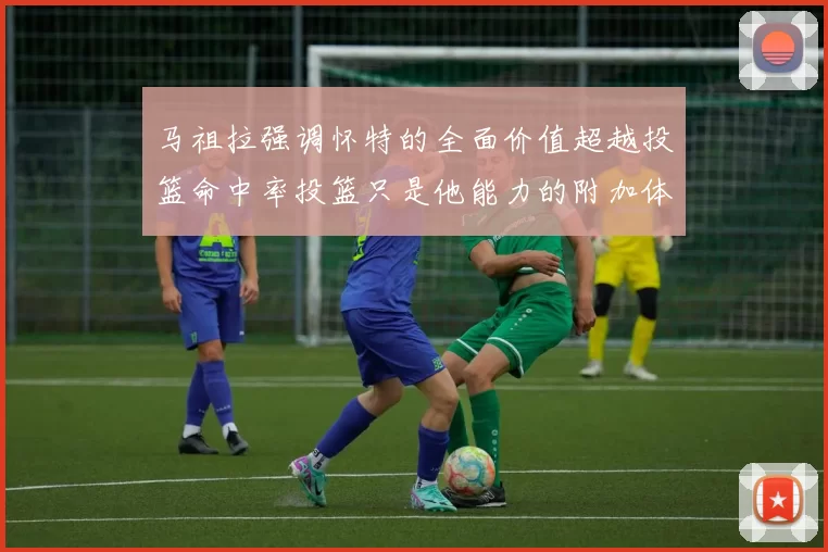 马祖拉强调怀特的全面价值超越投篮命中率投篮只是他能力的附加体现
