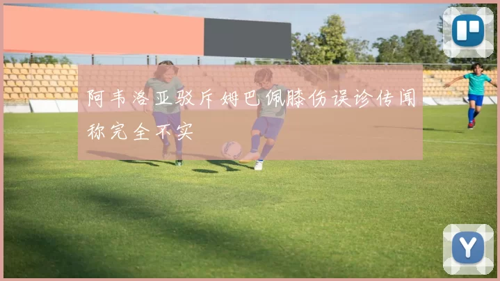 阿韦洛亚驳斥姆巴佩膝伤误诊传闻称完全不实
