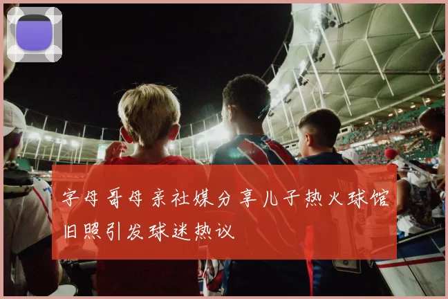 字母哥母亲社媒分享儿子热火球馆旧照引发球迷热议