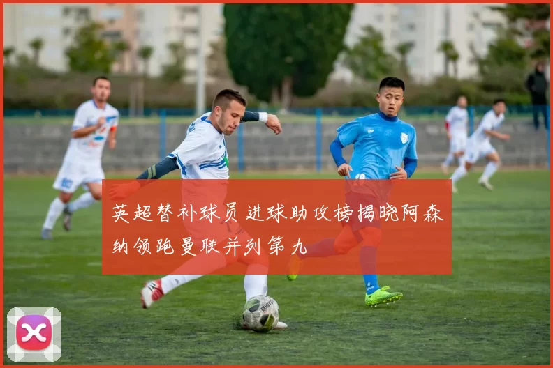 英超替补球员进球助攻榜揭晓阿森纳领跑曼联并列第九