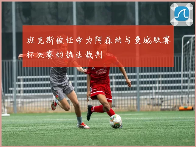 班克斯被任命为阿森纳与曼城联赛杯决赛的执法裁判