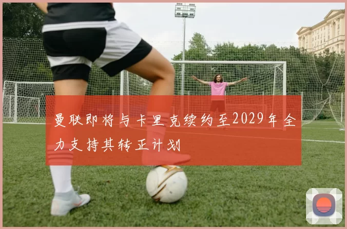 曼联即将与卡里克续约至2029年全力支持其转正计划