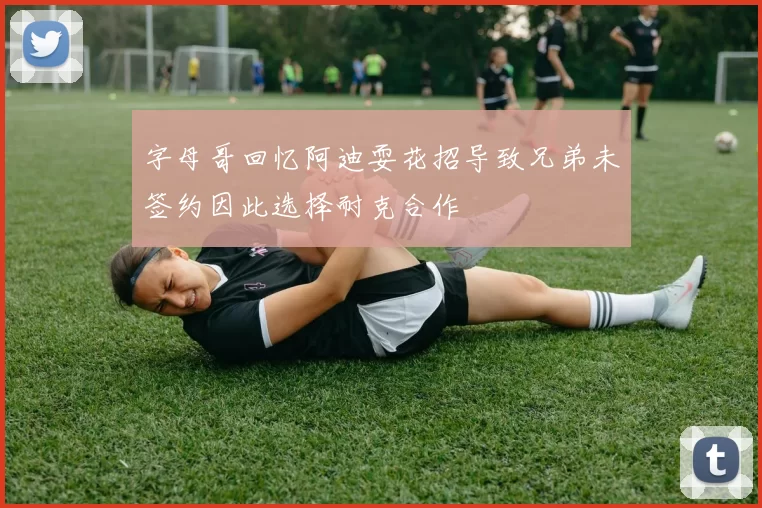 字母哥回忆阿迪耍花招导致兄弟未签约因此选择耐克合作
