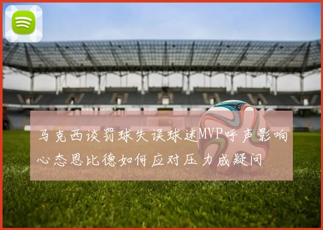 马克西谈罚球失误球迷MVP呼声影响心态恩比德如何应对压力成疑问