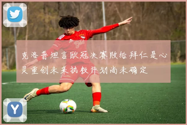 克洛普坦言欧冠决赛败给拜仁是心灵重创未来执教计划尚未确定